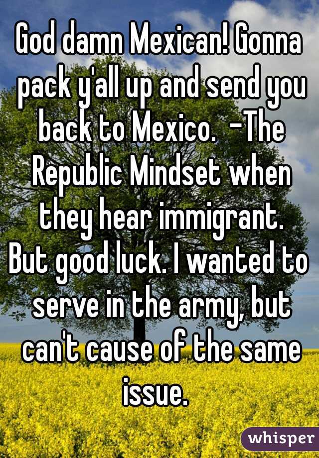 God damn Mexican! Gonna pack y'all up and send you back to Mexico.  -The Republic Mindset when they hear immigrant.
But good luck. I wanted to serve in the army, but can't cause of the same issue.  