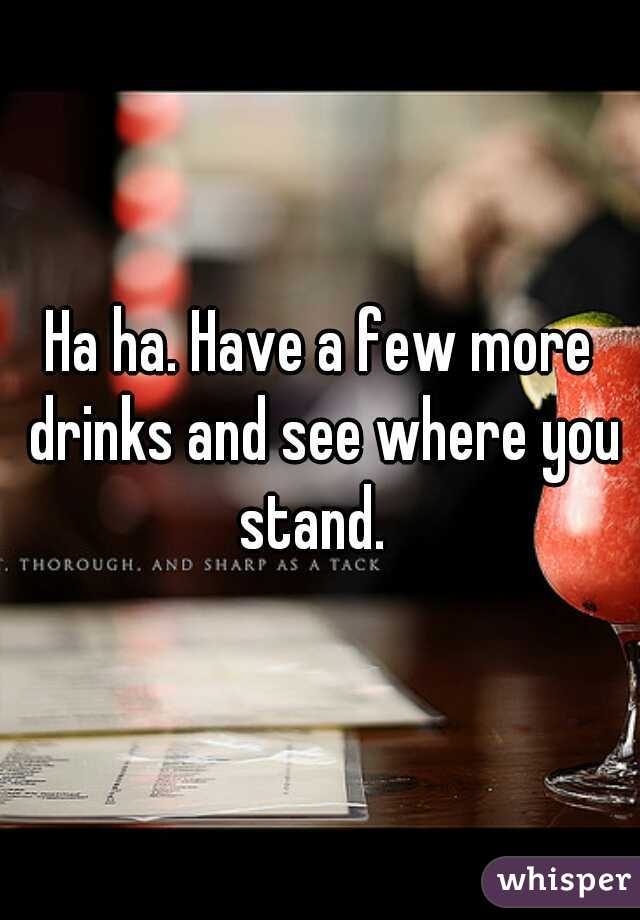 Ha ha. Have a few more drinks and see where you stand.  