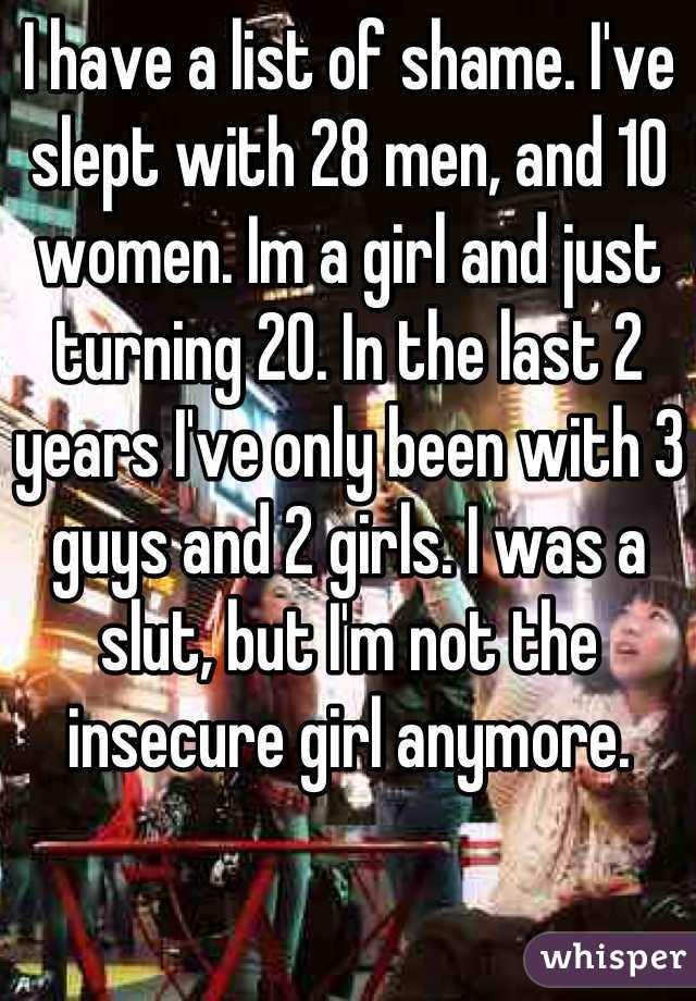 I have a list of shame. I've slept with 28 men, and 10 women. Im a girl and just turning 20. In the last 2 years I've only been with 3 guys and 2 girls. I was a slut, but I'm not the insecure girl anymore.