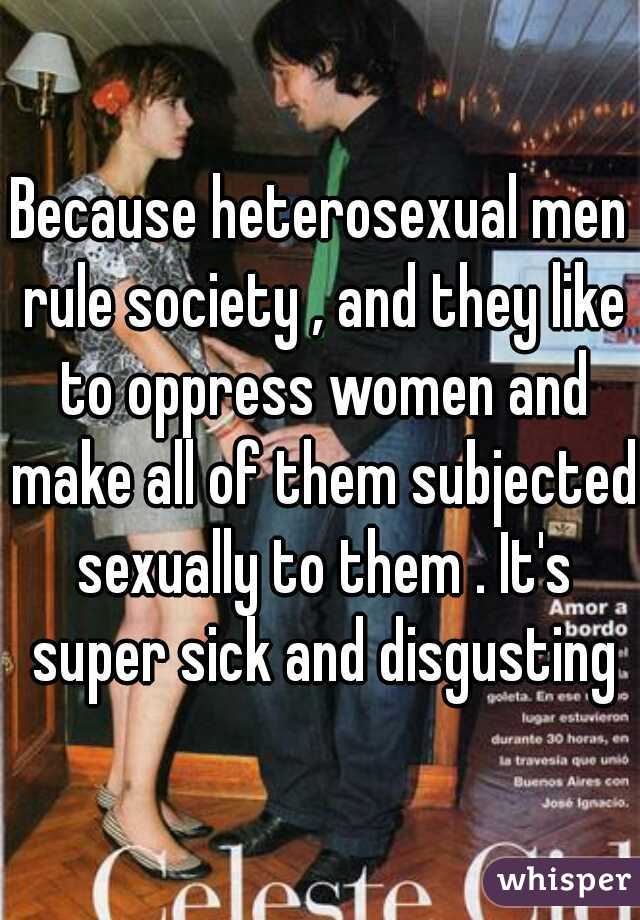 Because heterosexual men rule society , and they like to oppress women and make all of them subjected sexually to them . It's super sick and disgusting