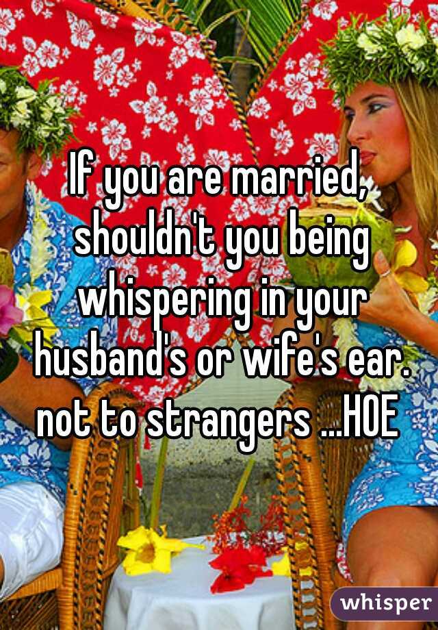 If you are married, shouldn't you being whispering in your husband's or wife's ear. not to strangers ...HOE 