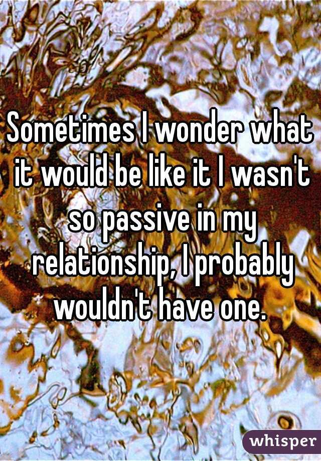 Sometimes I wonder what it would be like it I wasn't so passive in my relationship, I probably wouldn't have one. 