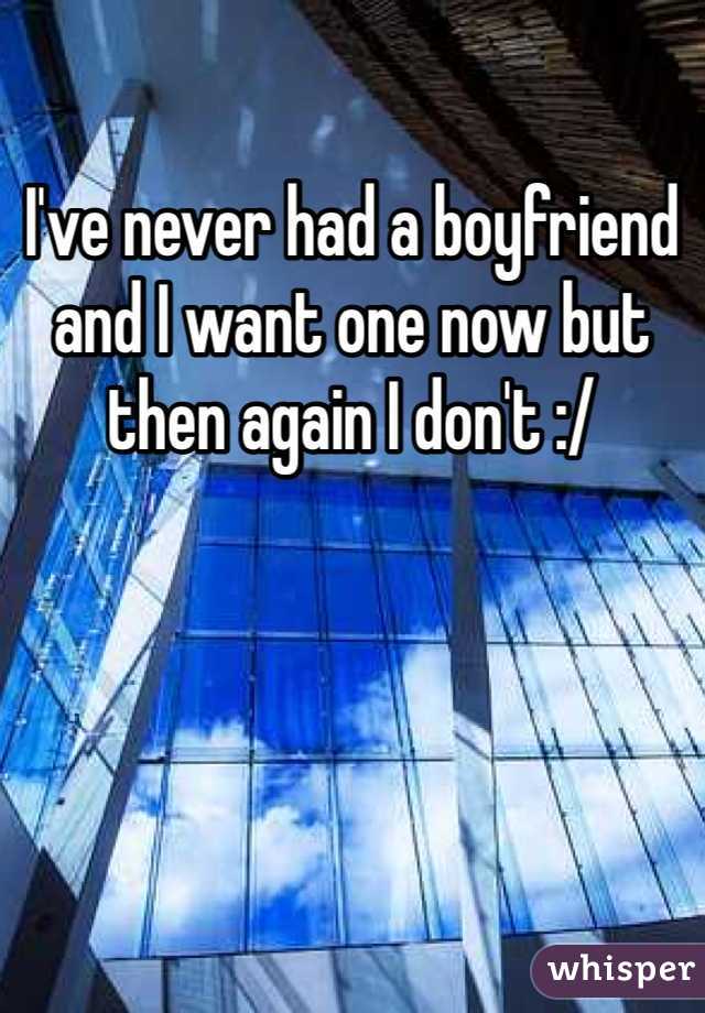 I've never had a boyfriend and I want one now but then again I don't :/
