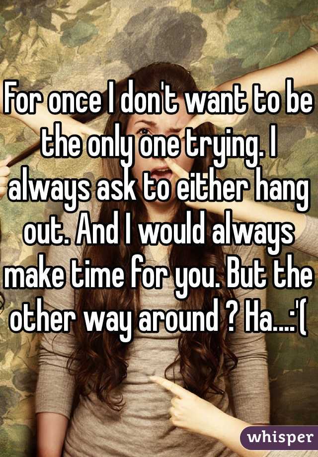 For once I don't want to be the only one trying. I always ask to either hang out. And I would always make time for you. But the other way around ? Ha...:'(
