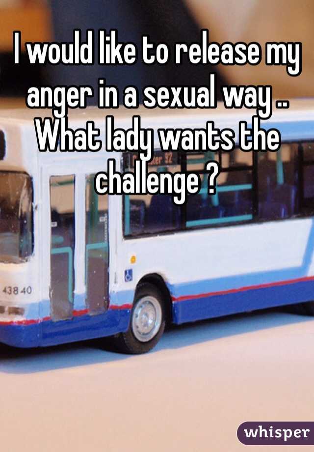 I would like to release my anger in a sexual way .. What lady wants the challenge ?