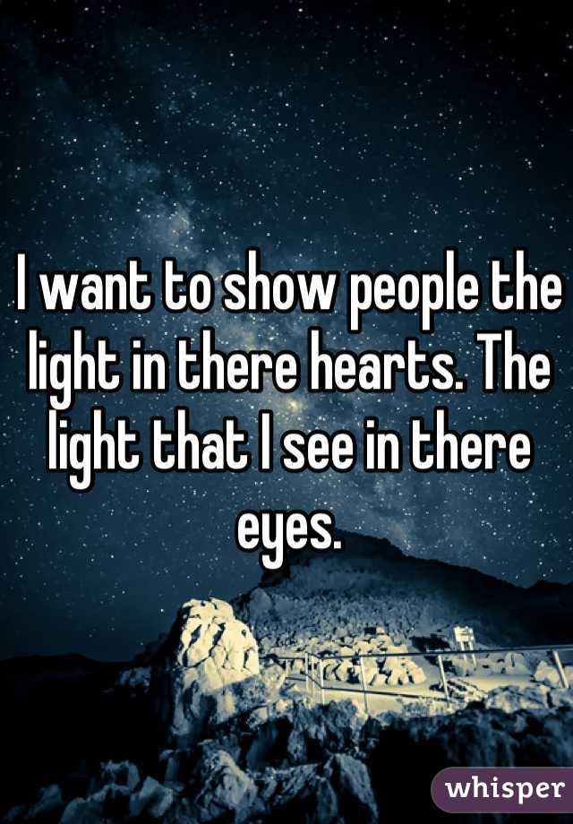I want to show people the light in there hearts. The light that I see in there eyes.