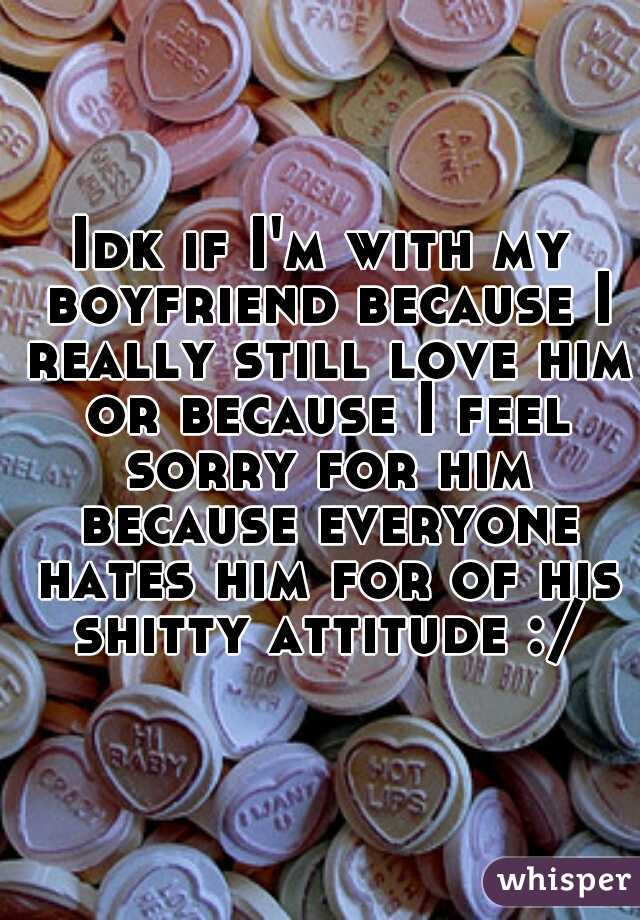 Idk if I'm with my boyfriend because I really still love him or because I feel sorry for him because everyone hates him for of his shitty attitude :/