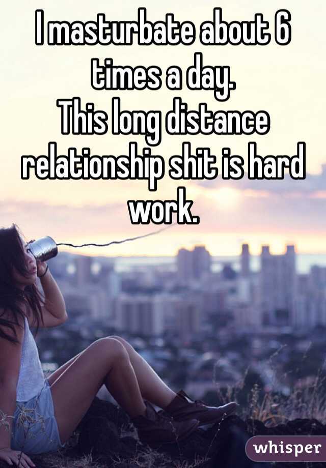 I masturbate about 6 times a day. 
This long distance relationship shit is hard work. 