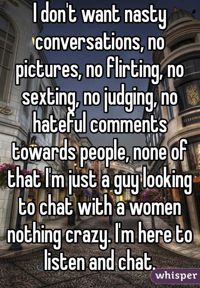 I don't want nasty conversations, no pictures, no flirting, no sexting, no judging, no hateful comments towards people, none of that I'm just a guy looking to chat with a women nothing crazy. I'm here to listen and chat. 