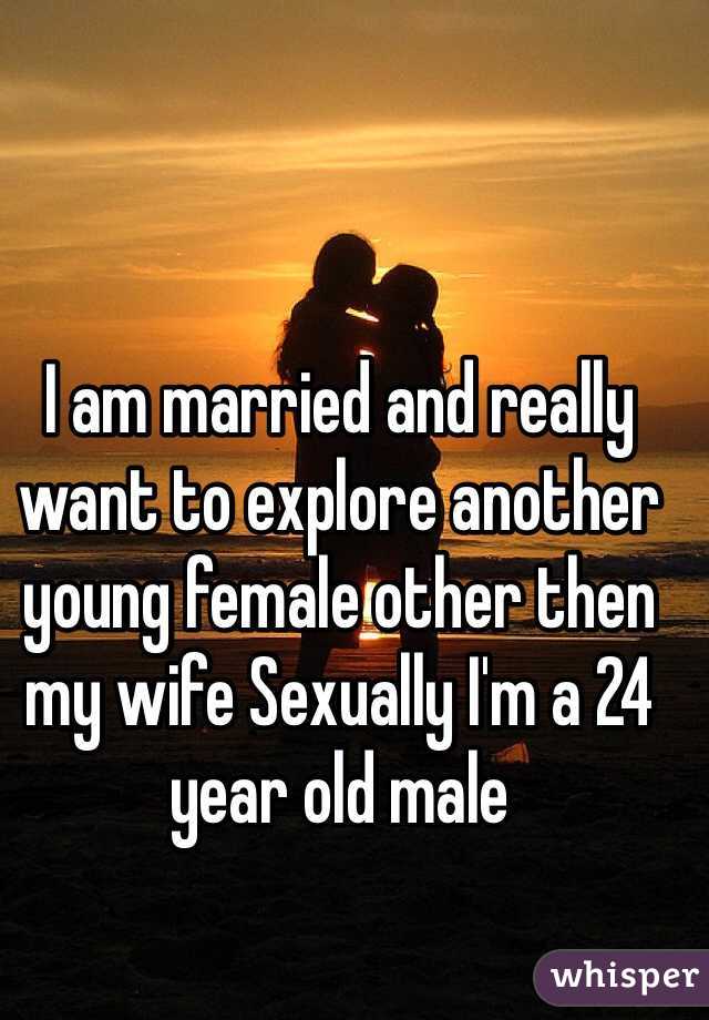 I am married and really want to explore another young female other then my wife Sexually I'm a 24 year old male