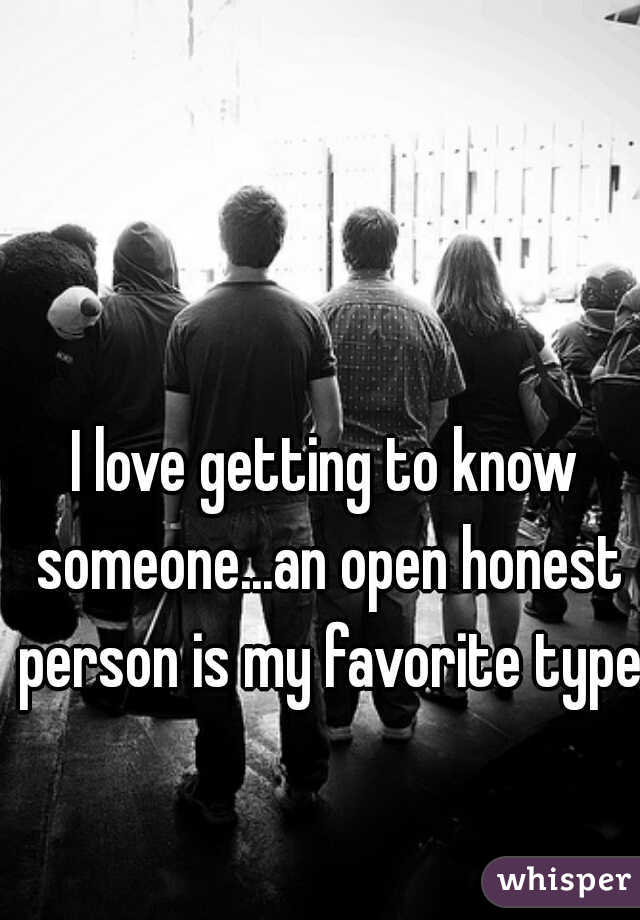 I love getting to know someone...an open honest person is my favorite type.
