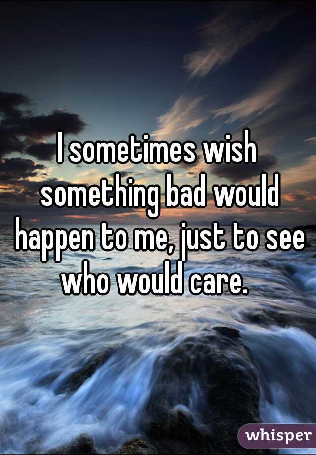 I sometimes wish something bad would happen to me, just to see who would care.  
