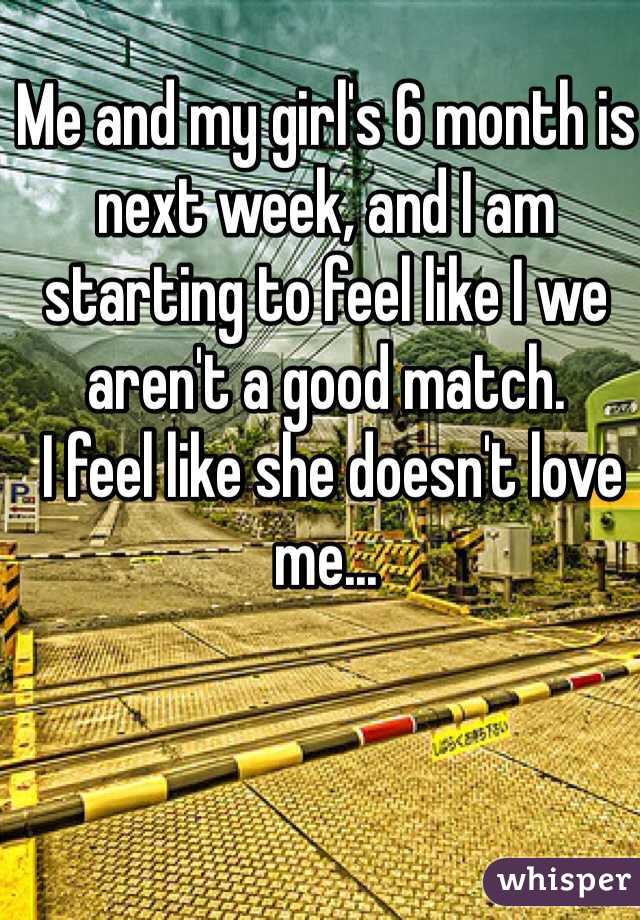 Me and my girl's 6 month is next week, and I am starting to feel like I we aren't a good match.
 I feel like she doesn't love me...