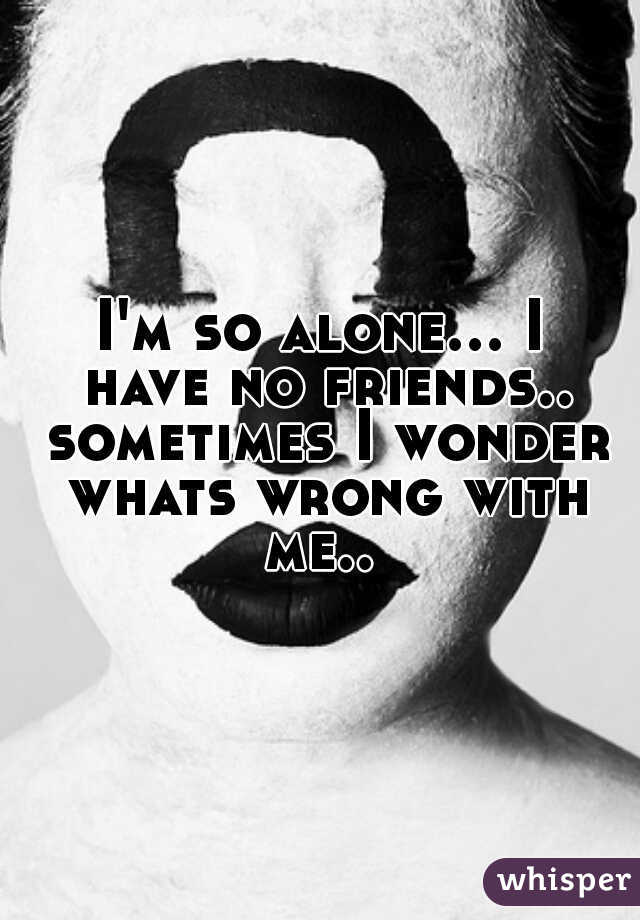 I'm so alone... I have no friends.. sometimes I wonder whats wrong with me.. 
