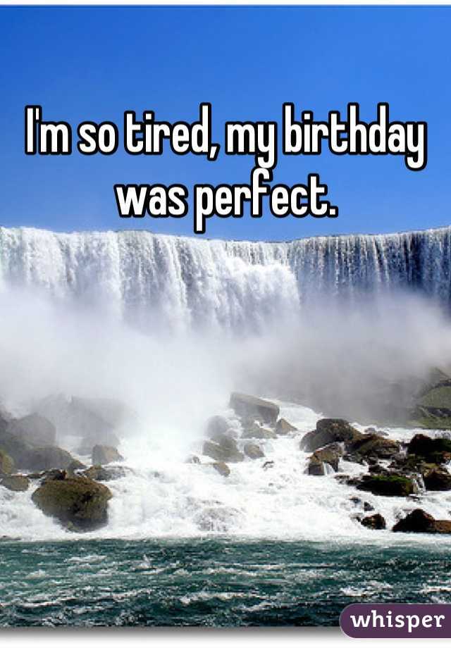I'm so tired, my birthday was perfect.