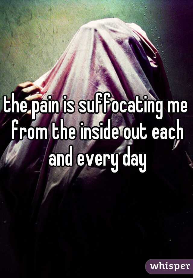 the pain is suffocating me from the inside out each and every day