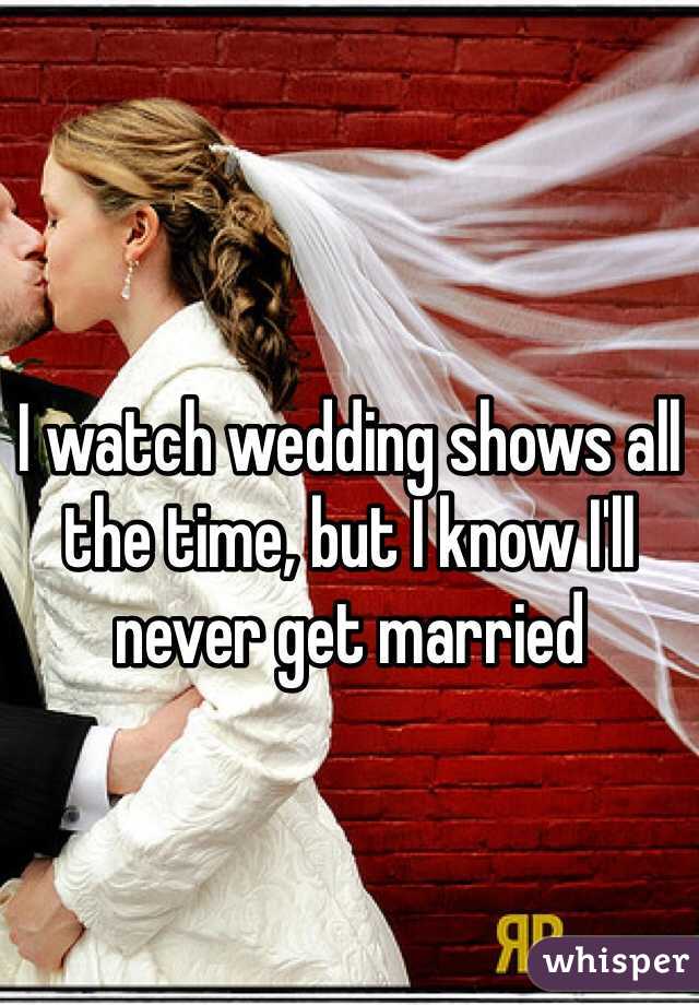 I watch wedding shows all the time, but I know I'll never get married 