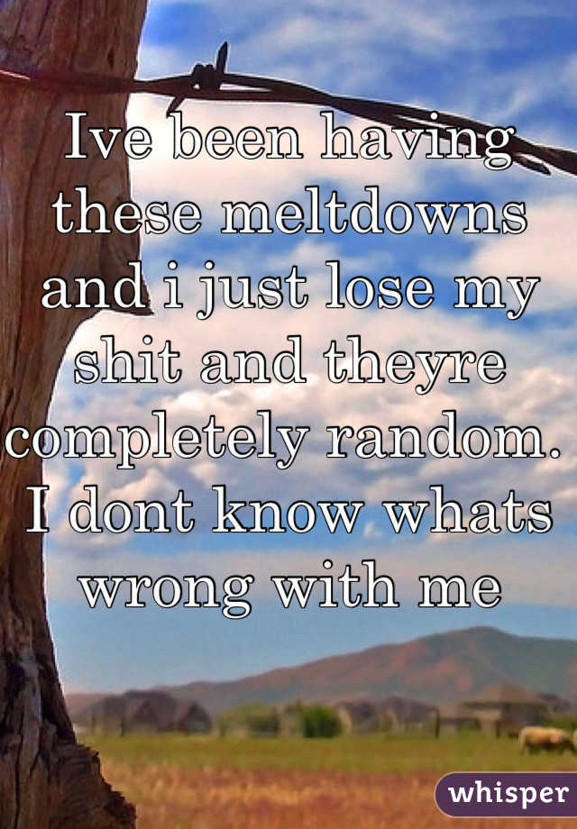 Ive been having these meltdowns and i just lose my shit and theyre completely random. I dont know whats wrong with me
