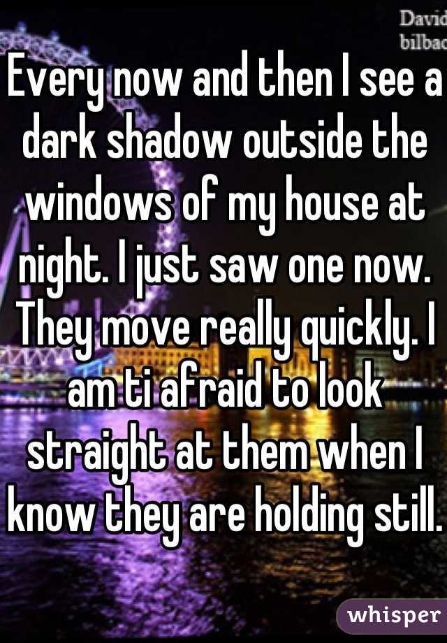 Every now and then I see a dark shadow outside the windows of my house at night. I just saw one now. They move really quickly. I am ti afraid to look straight at them when I know they are holding still.