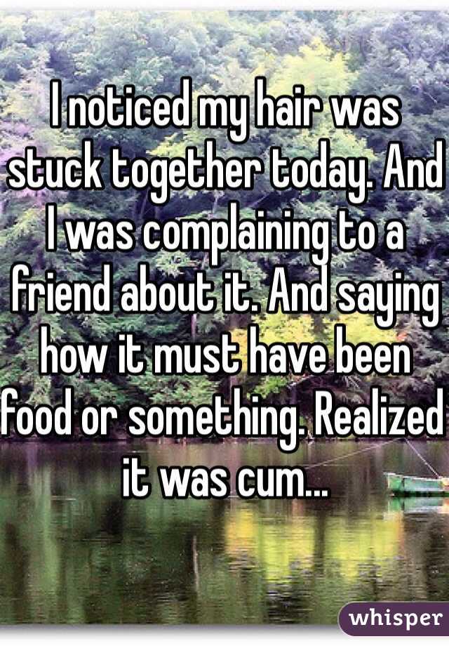 I noticed my hair was stuck together today. And I was complaining to a friend about it. And saying how it must have been food or something. Realized it was cum...