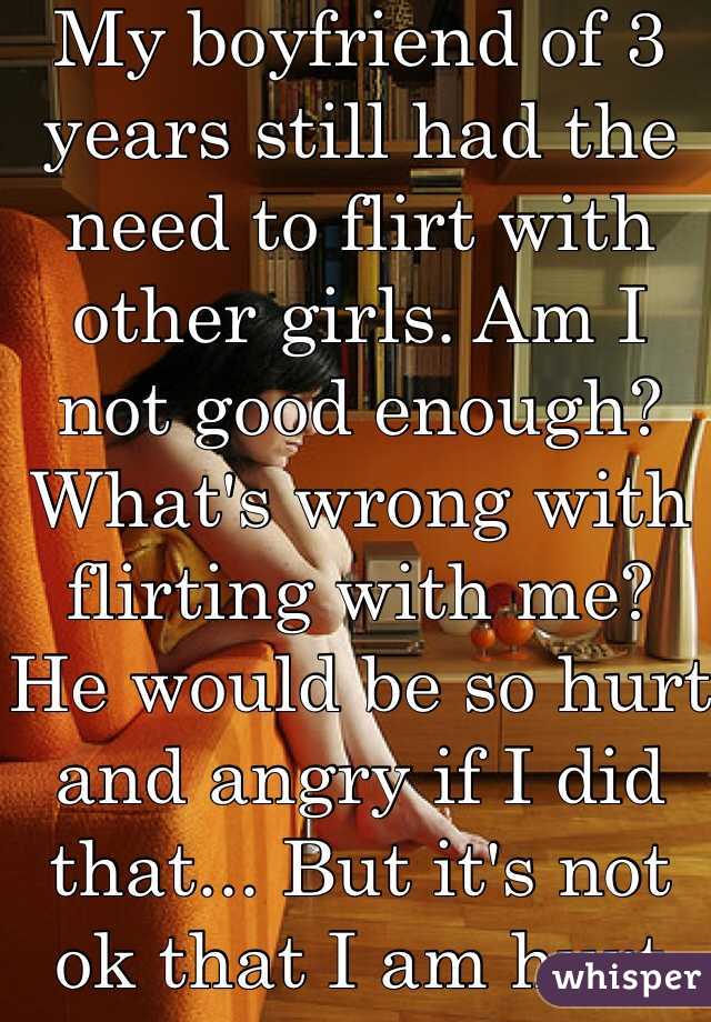 My boyfriend of 3 years still had the need to flirt with other girls. Am I not good enough? What's wrong with flirting with me? He would be so hurt and angry if I did that... But it's not ok that I am hurt and mad? I keep my mouth shut so I don't loose him.