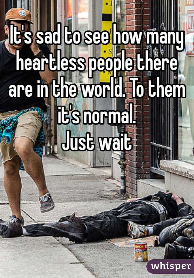 It's sad to see how many heartless people there are in the world. To them it's normal. 
Just wait 