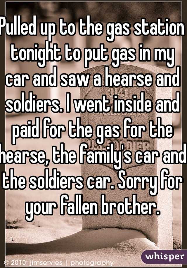Pulled up to the gas station tonight to put gas in my car and saw a hearse and soldiers. I went inside and paid for the gas for the hearse, the family's car and the soldiers car. Sorry for your fallen brother. 