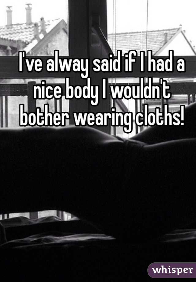 I've alway said if I had a nice body I wouldn't bother wearing cloths!