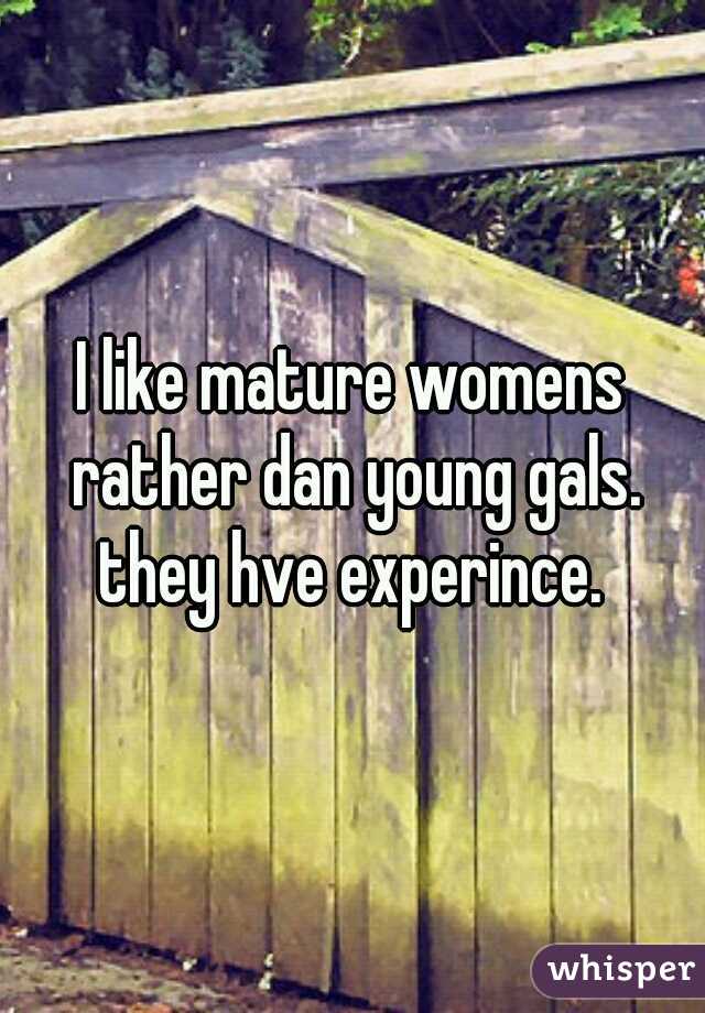 I like mature womens rather dan young gals.
they hve experince.
