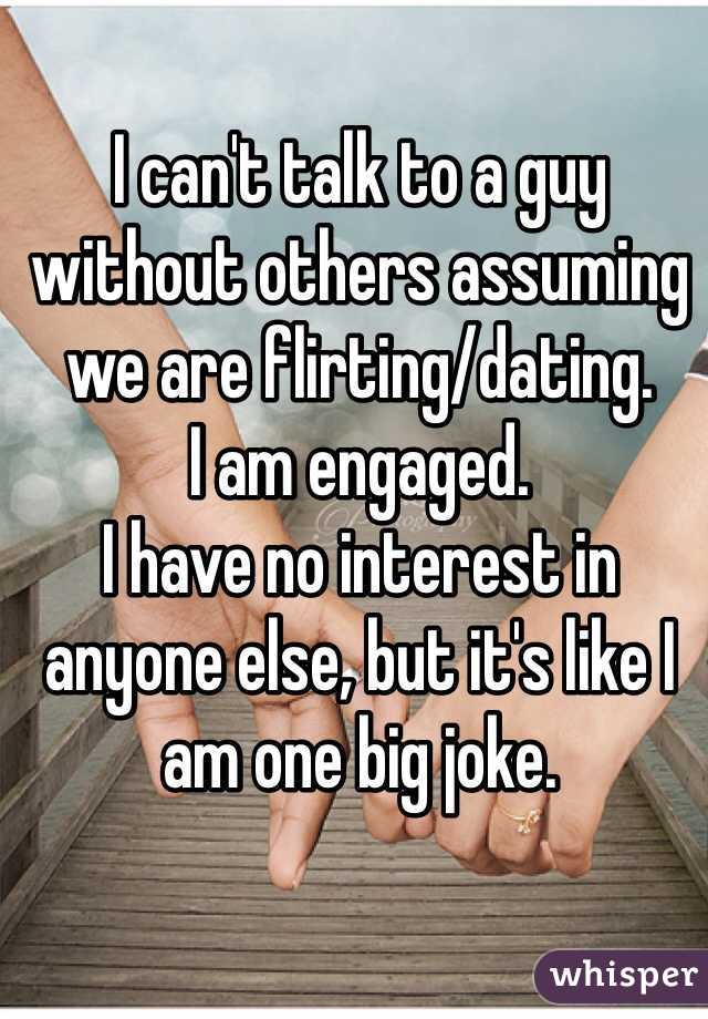 I can't talk to a guy without others assuming we are flirting/dating. 
I am engaged. 
I have no interest in anyone else, but it's like I am one big joke. 