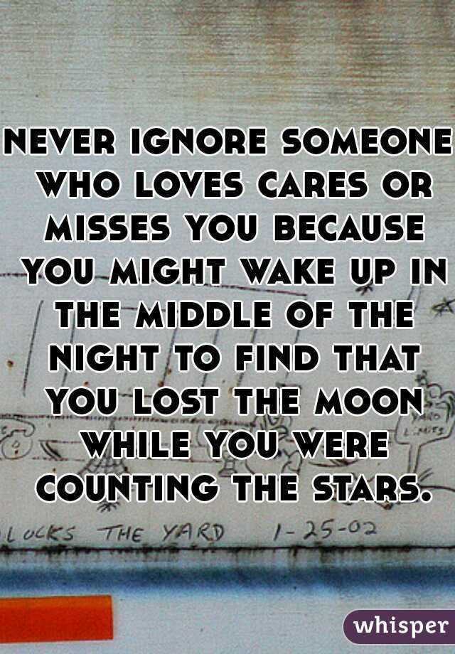 never ignore someone who loves cares or misses you because you might wake up in the middle of the night to find that you lost the moon while you were counting the stars.