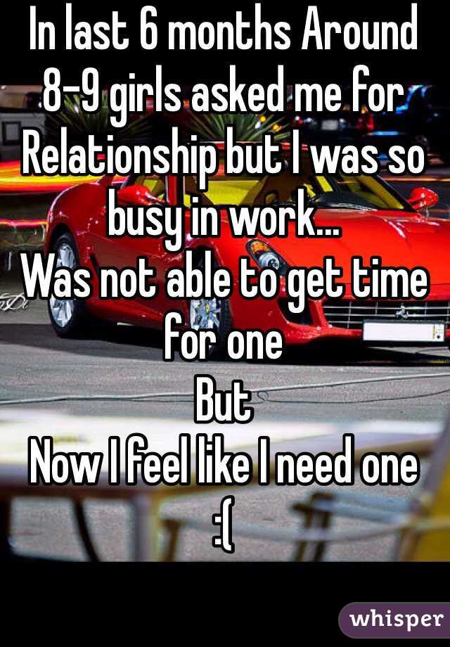 In last 6 months Around 8-9 girls asked me for  Relationship but I was so busy in work... 
Was not able to get time for one
But
Now I feel like I need one 
:(