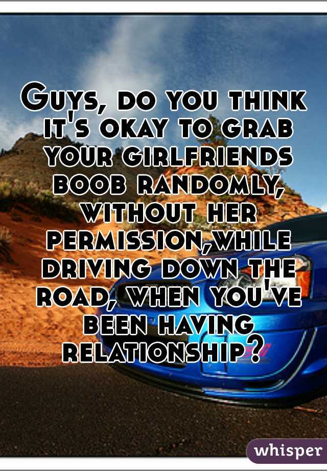 Guys, do you think it's okay to grab your girlfriends boob randomly, without her permission,while driving down the road, when you've been having relationship? 