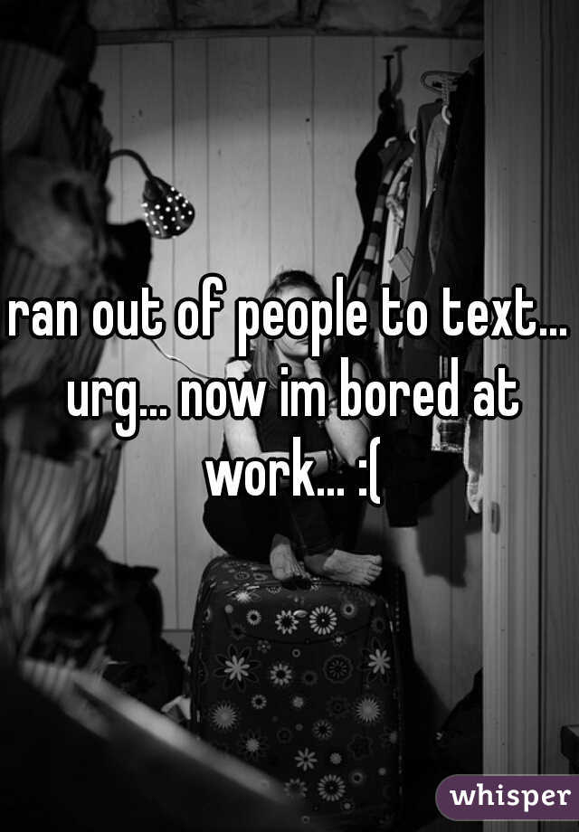 ran out of people to text... urg... now im bored at work... :(
