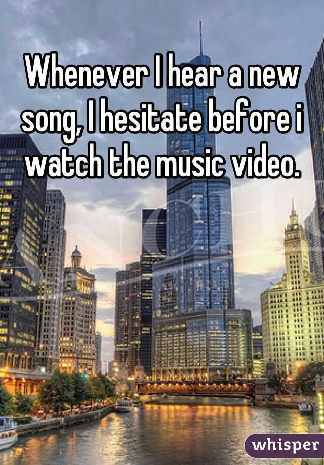 Whenever I hear a new song, I hesitate before i watch the music video.