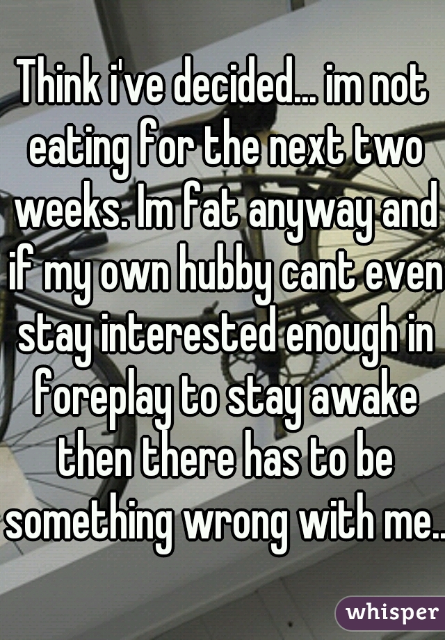 Think i've decided... im not eating for the next two weeks. Im fat anyway and if my own hubby cant even stay interested enough in foreplay to stay awake then there has to be something wrong with me...