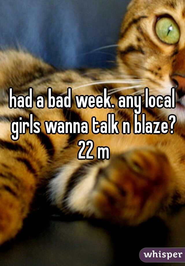 had a bad week. any local girls wanna talk n blaze? 22 m