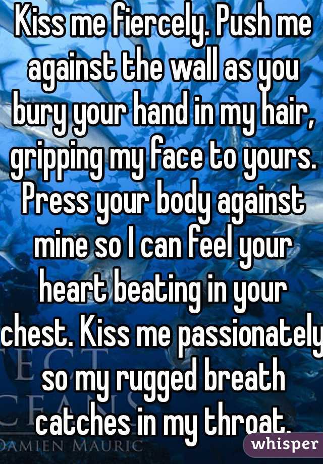 Kiss me fiercely. Push me against the wall as you bury your hand in my hair, gripping my face to yours. Press your body against mine so I can feel your heart beating in your chest. Kiss me passionately so my rugged breath catches in my throat. 