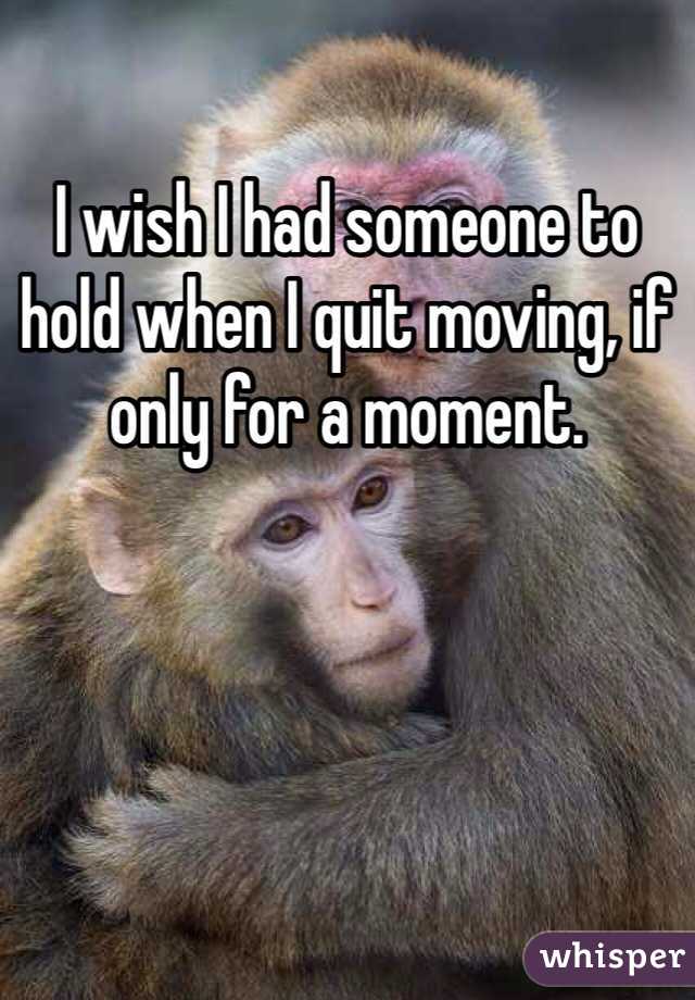 I wish I had someone to hold when I quit moving, if only for a moment.