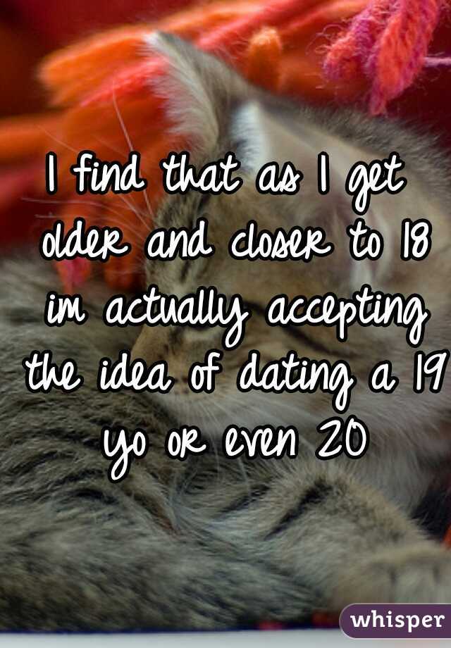 I find that as I get older and closer to 18 im actually accepting the idea of dating a 19 yo or even 20