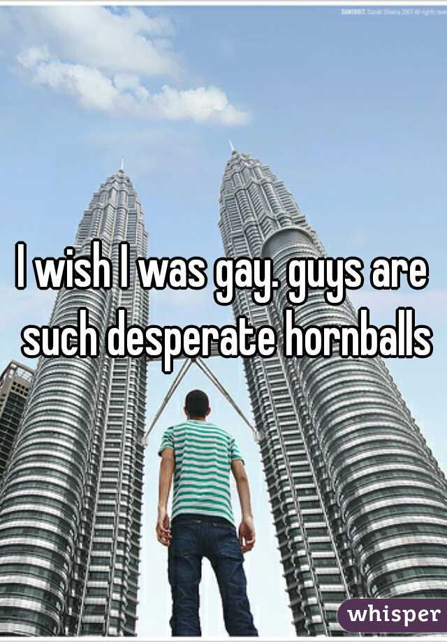 I wish I was gay. guys are such desperate hornballs