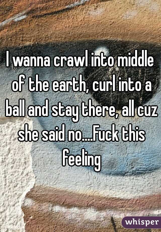 I wanna crawl into middle of the earth, curl into a ball and stay there, all cuz she said no....Fuck this feeling