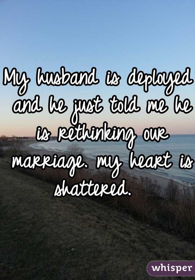 My husband is deployed and he just told me he is rethinking our marriage. my heart is shattered.  