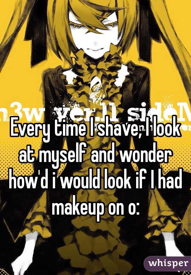 Every time I shave, I look at myself and wonder how'd i would look if I had makeup on o: