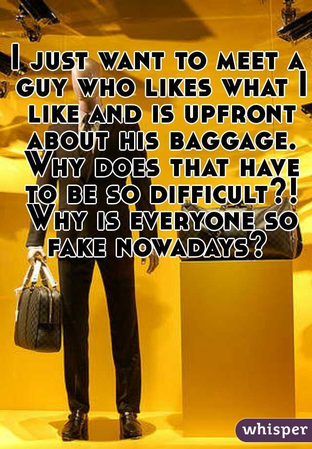 I just want to meet a guy who likes what I like and is upfront about his baggage. Why does that have to be so difficult?! Why is everyone so fake nowadays? 