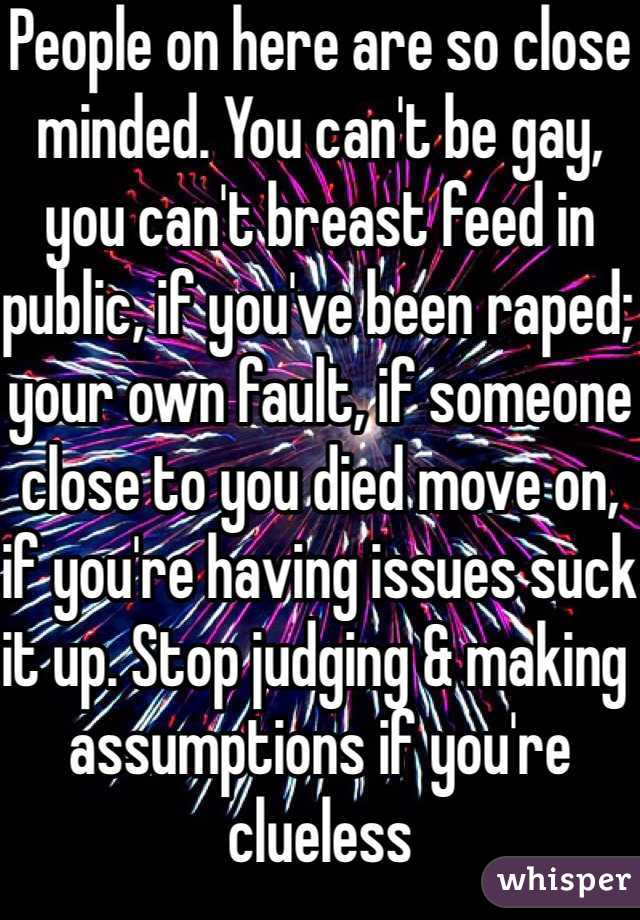 People on here are so close minded. You can't be gay, you can't breast feed in public, if you've been raped; your own fault, if someone close to you died move on, if you're having issues suck it up. Stop judging & making assumptions if you're clueless