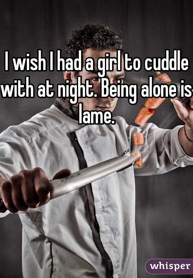 I wish I had a girl to cuddle with at night. Being alone is lame.