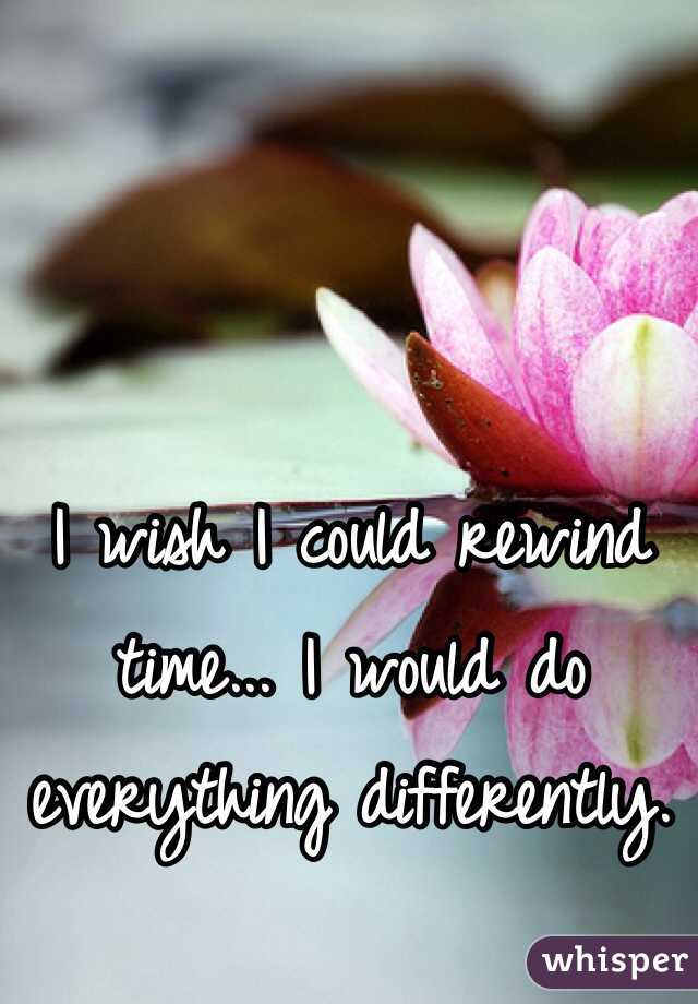 I wish I could rewind time... I would do everything differently. 