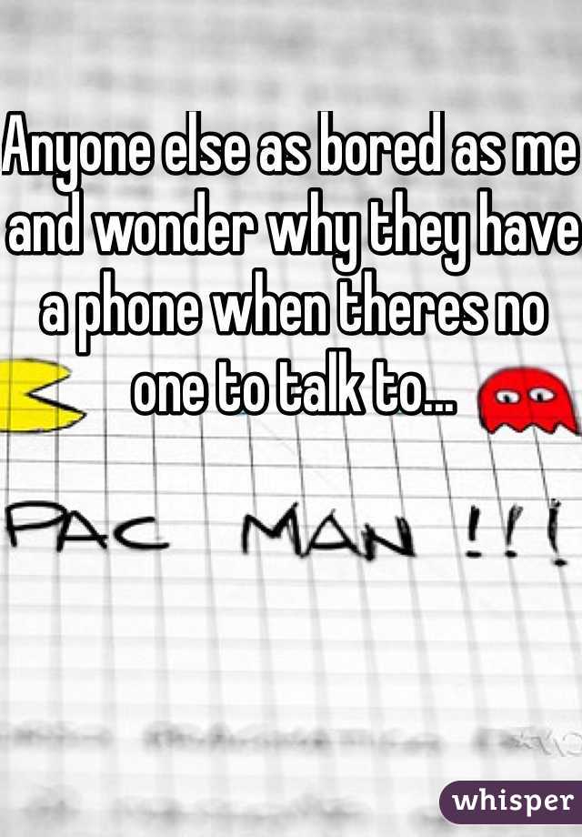 Anyone else as bored as me and wonder why they have a phone when theres no one to talk to...