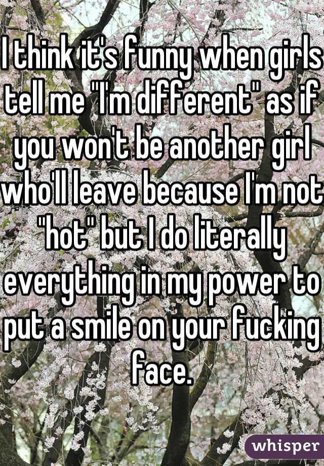 I think it's funny when girls tell me "I'm different" as if you won't be another girl who'll leave because I'm not "hot" but I do literally everything in my power to put a smile on your fucking face.
